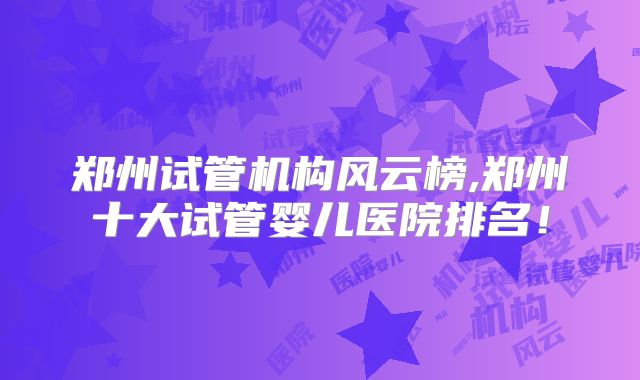 郑州试管机构风云榜,郑州十大试管婴儿医院排名!