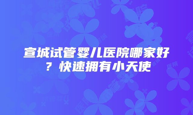 宣城试管婴儿医院哪家好？快速拥有小天使