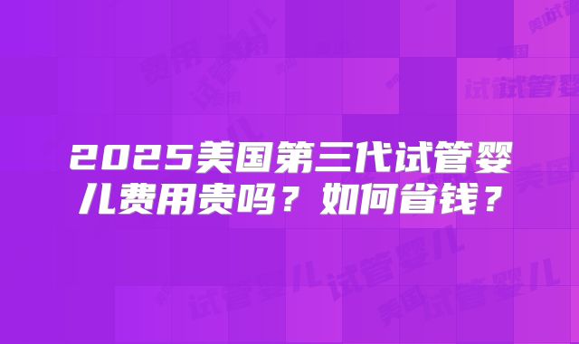 2025美国第三代试管婴儿费用贵吗？如何省钱？
