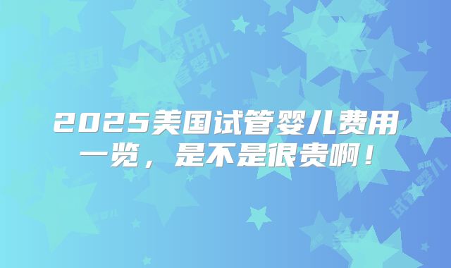2025美国试管婴儿费用一览，是不是很贵啊！