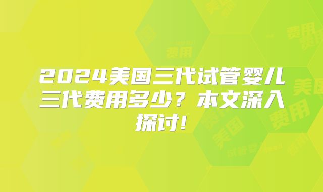 2024美国三代试管婴儿三代费用多少？本文深入探讨!
