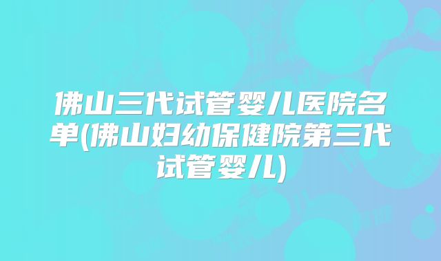 佛山三代试管婴儿医院名单(佛山妇幼保健院第三代试管婴儿)