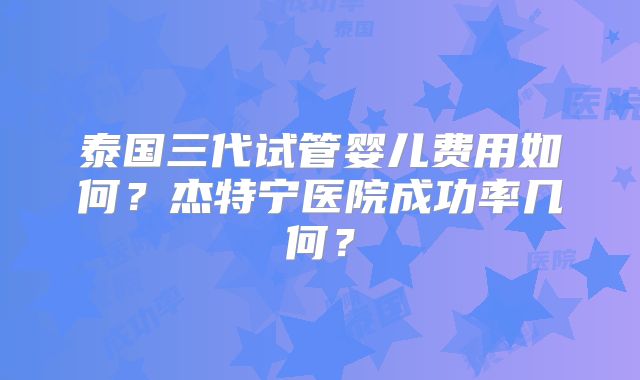 泰国三代试管婴儿费用如何？杰特宁医院成功率几何？