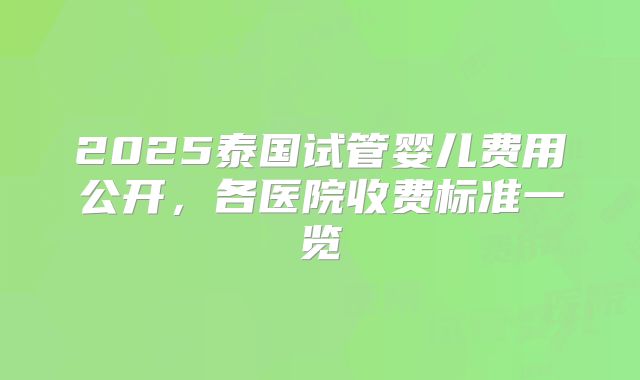 2025泰国试管婴儿费用公开，各医院收费标准一览