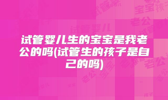 试管婴儿生的宝宝是我老公的吗(试管生的孩子是自己的吗)