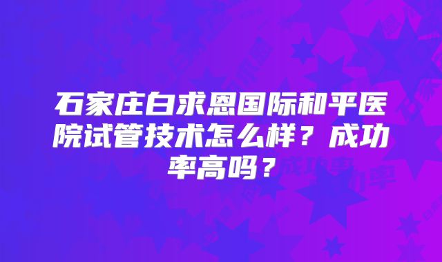石家庄白求恩国际和平医院试管技术怎么样？成功率高吗？