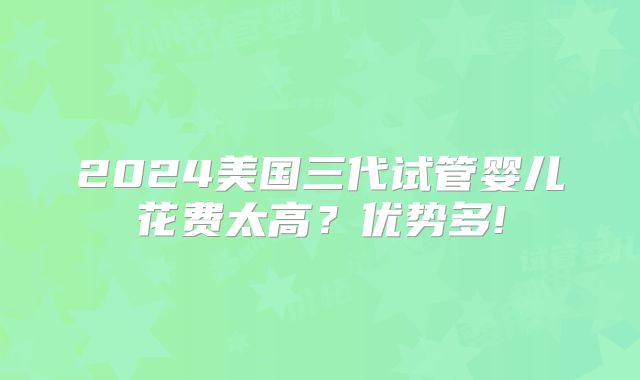 2024美国三代试管婴儿花费太高?优势多!