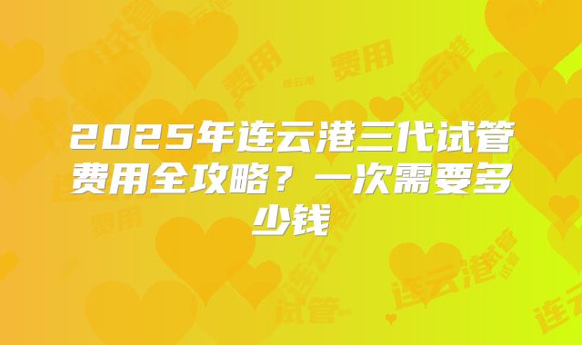 2025年连云港三代试管费用全攻略?一次需要多少钱