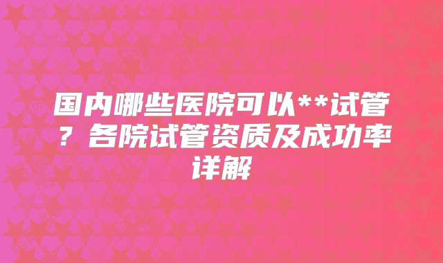 国内哪些医院可以**试管？各院试管资质及成功率详解