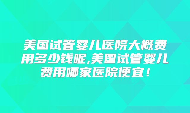 美国试管婴儿医院大概费用多少钱呢,美国试管婴儿费用哪家医院便宜！