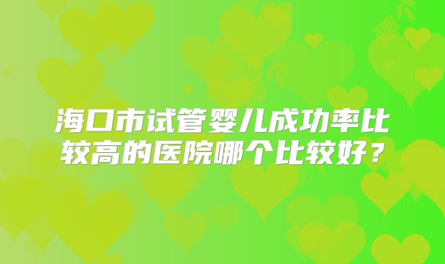 海口市试管婴儿成功率比较高的医院哪个比较好？