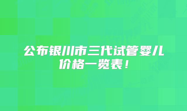 公布银川市三代试管婴儿价格一览表!