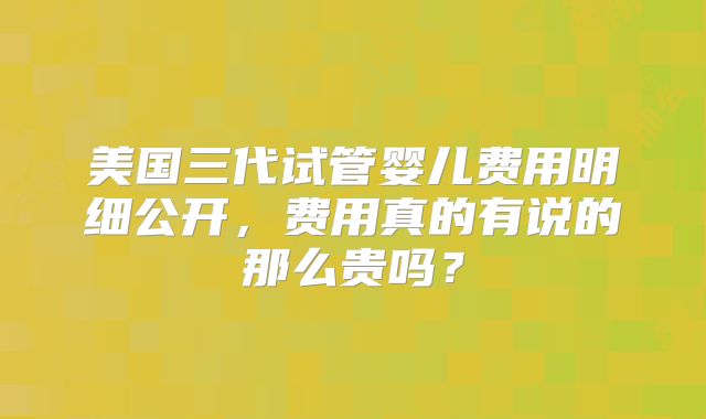 美国三代试管婴儿费用明细公开，费用真的有说的那么贵吗？