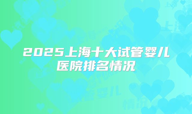 2025上海十大试管婴儿医院排名情况