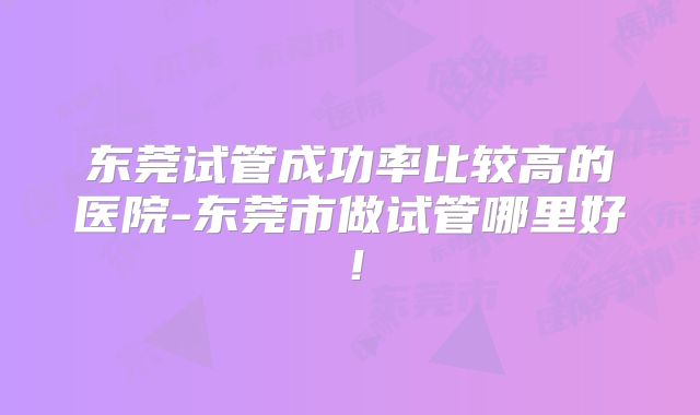 东莞试管成功率比较高的医院-东莞市做试管哪里好！