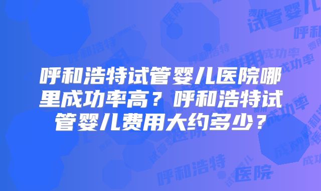 呼和浩特试管婴儿医院哪里成功率高？呼和浩特试管婴儿费用大约多少？