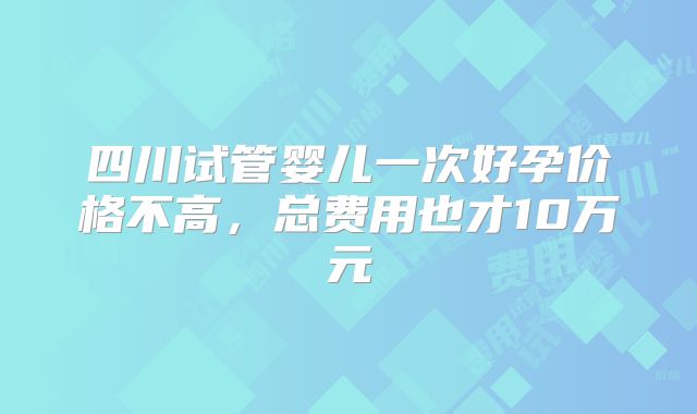 四川试管婴儿一次好孕价格不高，总费用也才10万元