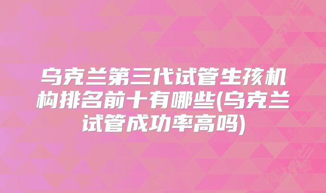 乌克兰第三代试管生孩机构排名前十有哪些(乌克兰试管成功率高吗)