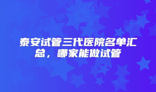 泰安试管三代医院名单汇总，哪家能做试管