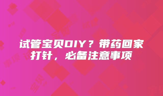 试管宝贝DIY？带药回家打针，必备注意事项