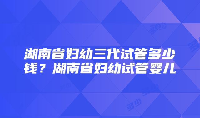湖南省妇幼三代试管多少钱？湖南省妇幼试管婴儿