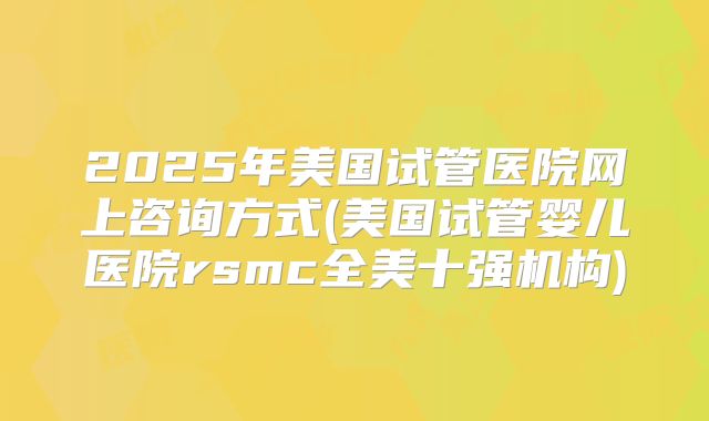 2025年美国试管医院网上咨询方式(美国试管婴儿医院rsmc全美十强机构)