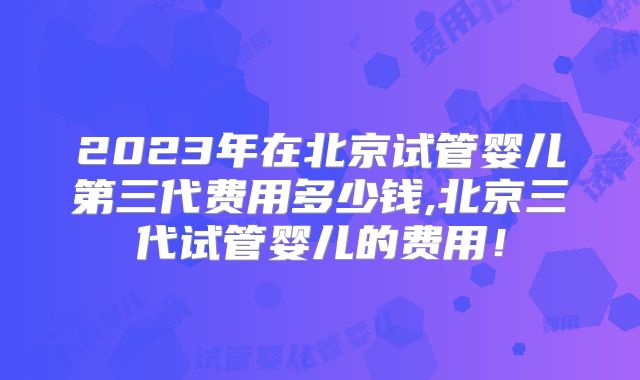 2023年在北京试管婴儿第三代费用多少钱,北京三代试管婴儿的费用！