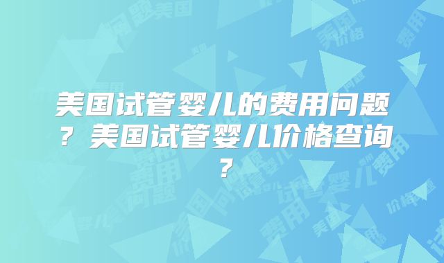 美国试管婴儿的费用问题？美国试管婴儿价格查询？