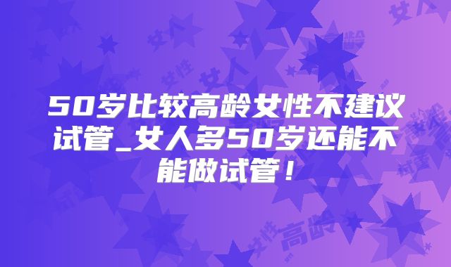 50岁比较高龄女性不建议试管_女人多50岁还能不能做试管！
