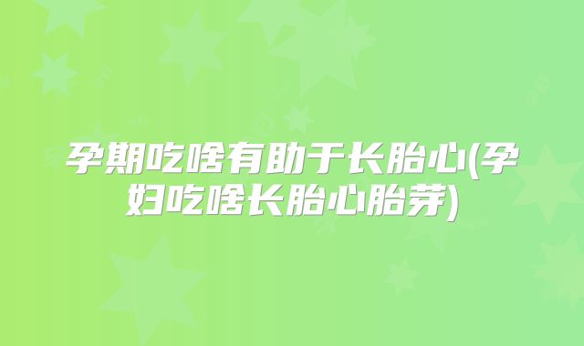 孕期吃啥有助于长胎心(孕妇吃啥长胎心胎芽)