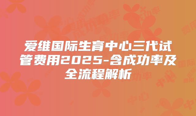 爱维国际生育中心三代试管费用2025-含成功率及全流程解析