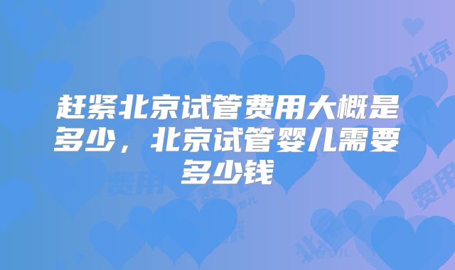 赶紧北京试管费用大概是多少,北京试管婴儿需要多少钱