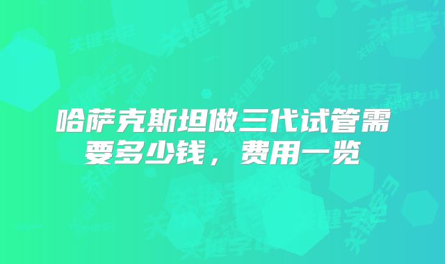 哈萨克斯坦做三代试管需要多少钱，费用一览