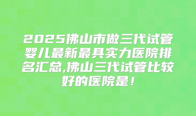 2025佛山市做三代试管婴儿最新最具实力医院排名汇总,佛山三代试管比较好的医院是！