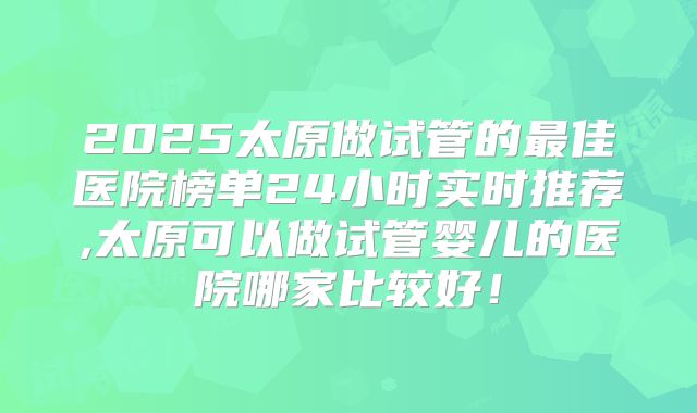2025太原做试管的最佳医院榜单24小时实时推荐,太原可以做试管婴儿的医院哪家比较好!