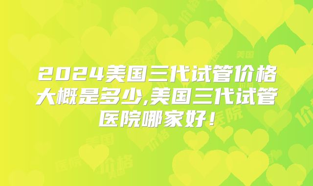 2024美国三代试管价格大概是多少,美国三代试管医院哪家好！