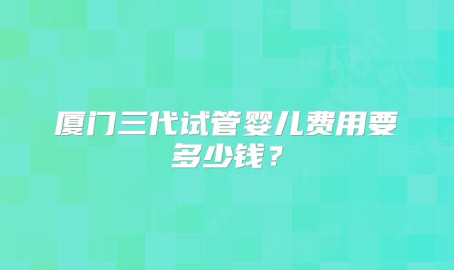厦门三代试管婴儿费用要多少钱？