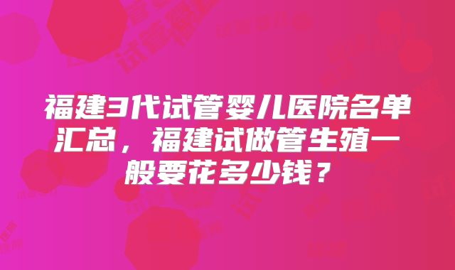 福建3代试管婴儿医院名单汇总，福建试做管生殖一般要花多少钱？