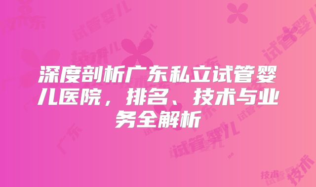 深度剖析广东私立试管婴儿医院，排名、技术与业务全解析