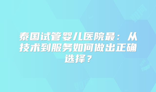 泰国试管婴儿医院最:从技术到服务如何做出正确选择?