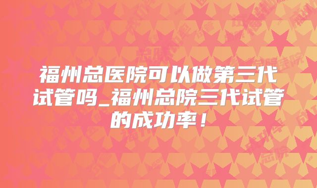 福州总医院可以做第三代试管吗_福州总院三代试管的成功率！