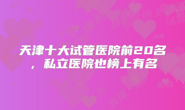 天津十大试管医院前20名，私立医院也榜上有名