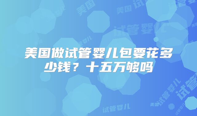 美国做试管婴儿包要花多少钱？十五万够吗