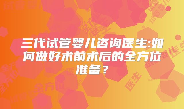 三代试管婴儿咨询医生:如何做好术前术后的全方位准备？