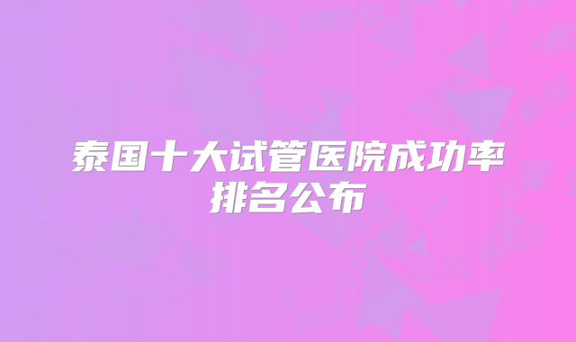 泰国十大试管医院成功率排名公布