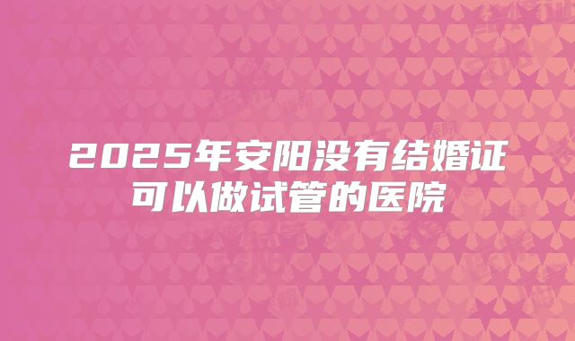 2025年安阳没有结婚证可以做试管的医院