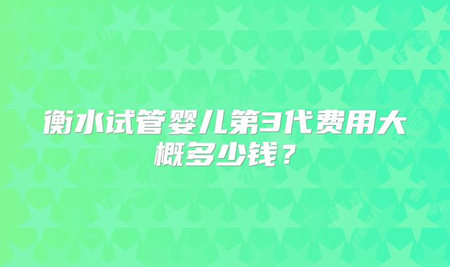 衡水试管婴儿第3代费用大概多少钱？