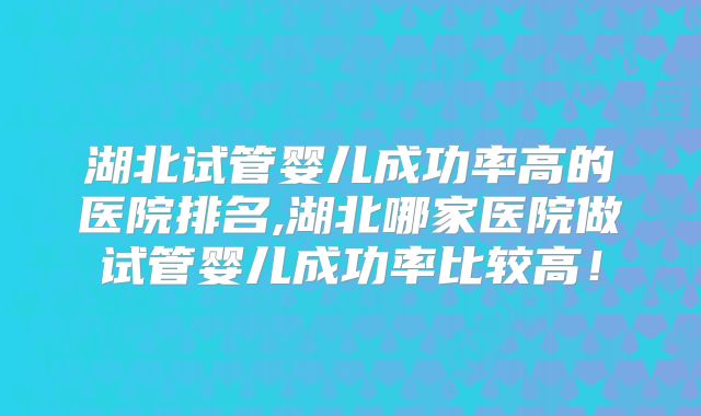 湖北试管婴儿成功率高的医院排名,湖北哪家医院做试管婴儿成功率比较高！