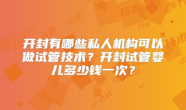 开封有哪些私人机构可以做试管技术？开封试管婴儿多少钱一次？