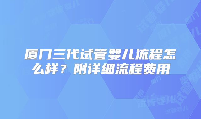 厦门三代试管婴儿流程怎么样？附详细流程费用